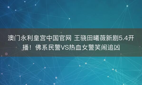 澳门永利皇宫中国官网 王骁田曦薇新剧5.4开播！佛系民警VS热血女警笑闹追凶