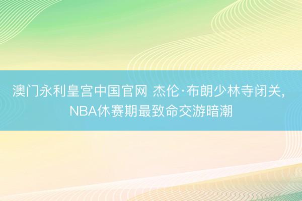 澳门永利皇宫中国官网 杰伦·布朗少林寺闭关， NBA休赛期最致命交游暗潮