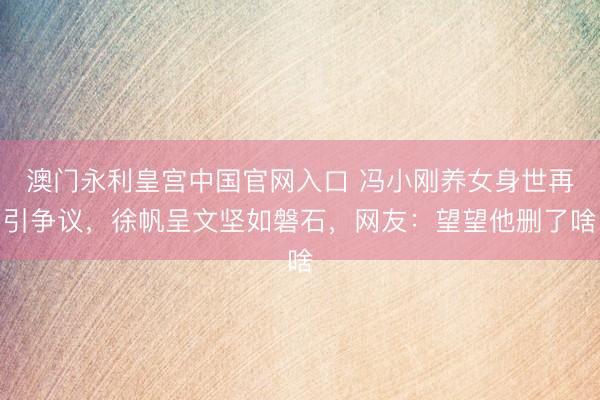 澳门永利皇宫中国官网入口 冯小刚养女身世再引争议，徐帆呈文坚如磐石，网友：望望他删了啥