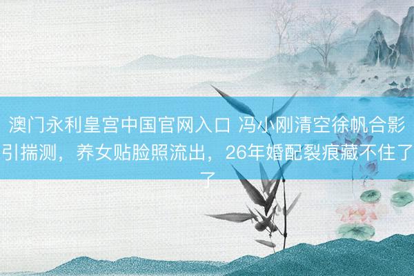 澳门永利皇宫中国官网入口 冯小刚清空徐帆合影引揣测，养女贴脸照流出，26年婚配裂痕藏不住了
