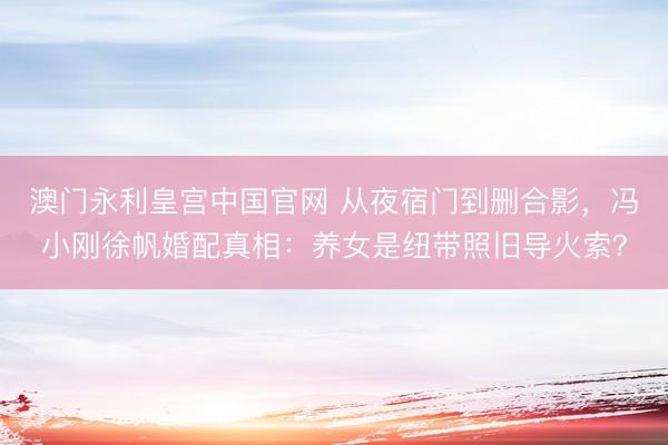 澳门永利皇宫中国官网 从夜宿门到删合影，冯小刚徐帆婚配真相：养女是纽带照旧导火索？