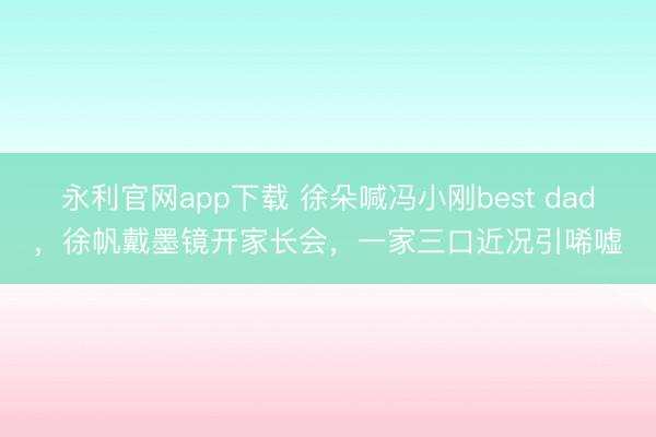永利官网app下载 徐朵喊冯小刚best dad，徐帆戴墨镜开家长会，一家三口近况引唏嘘
