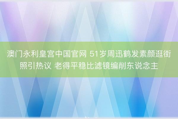 澳门永利皇宫中国官网 51岁周迅鹤发素颜逛街照引热议 老得平稳比滤镜编削东说念主