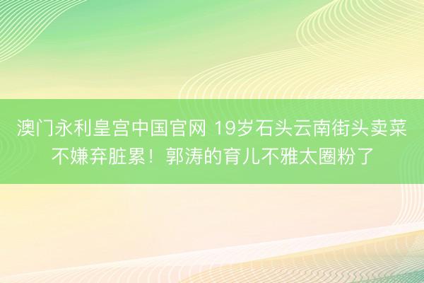 澳门永利皇宫中国官网 19岁石头云南街头卖菜不嫌弃脏累！郭涛的育儿不雅太圈粉了