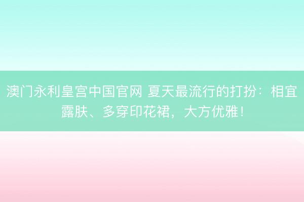 澳门永利皇宫中国官网 夏天最流行的打扮：相宜露肤、多穿印花裙，大方优雅！