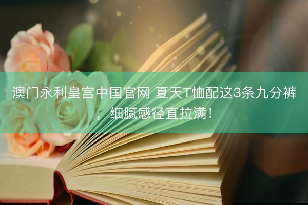 澳门永利皇宫中国官网 夏天T恤配这3条九分裤，细腻感径直拉满！