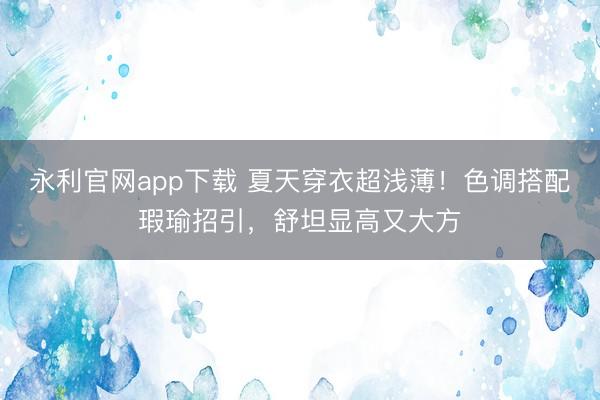 永利官网app下载 夏天穿衣超浅薄!色调搭配瑕瑜招引,舒坦显高又大方