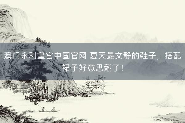 澳门永利皇宫中国官网 夏天最文静的鞋子，搭配裙子好意思翻了！