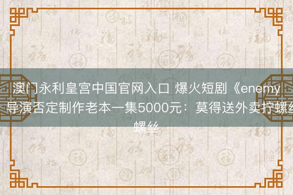 澳门永利皇宫中国官网入口 爆火短剧《enemy》导演否定制作老本一集5000元：莫得送外卖拧螺丝