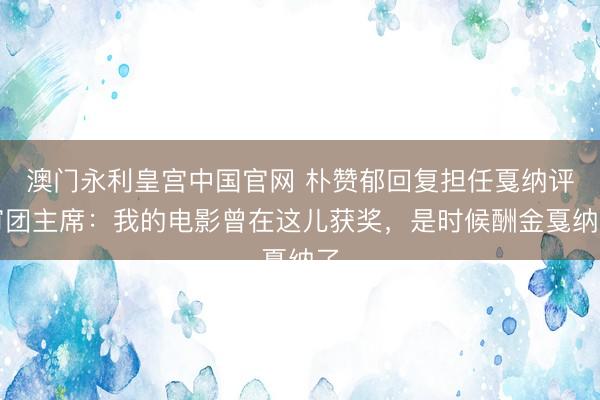 澳门永利皇宫中国官网 朴赞郁回复担任戛纳评审团主席：我的电影曾在这儿获奖，是时候酬金戛纳了