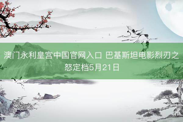 澳门永利皇宫中国官网入口 巴基斯坦电影烈刃之怒定档5月21日