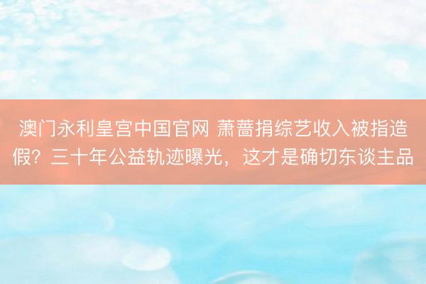 澳门永利皇宫中国官网 萧蔷捐综艺收入被指造假？三十年公益轨迹曝光，这才是确切东谈主品