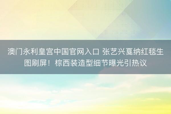 澳门永利皇宫中国官网入口 张艺兴戛纳红毯生图刷屏！棕西装造型细节曝光引热议