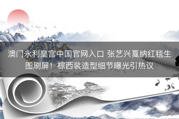 澳门永利皇宫中国官网入口 张艺兴戛纳红毯生图刷屏！棕西装造型细节曝光引热议
