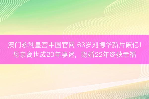 澳门永利皇宫中国官网 63岁刘德华新片破亿！母亲离世成20年凄迷，隐婚22年终获幸福