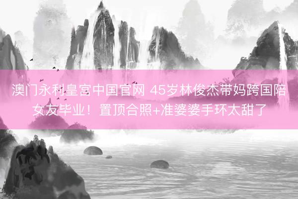 澳门永利皇宫中国官网 45岁林俊杰带妈跨国陪女友毕业!置顶合照+准婆婆手环太甜了