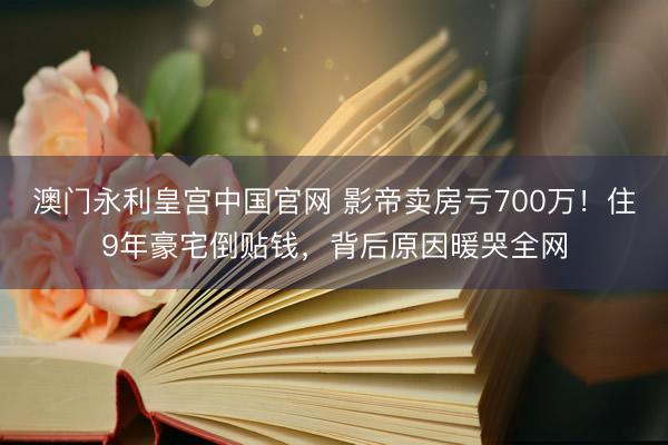 澳门永利皇宫中国官网 影帝卖房亏700万！住9年豪宅倒贴钱，背后原因暖哭全网