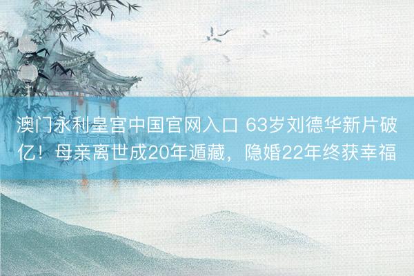 澳门永利皇宫中国官网入口 63岁刘德华新片破亿！母亲离世成20年遁藏，隐婚22年终获幸福