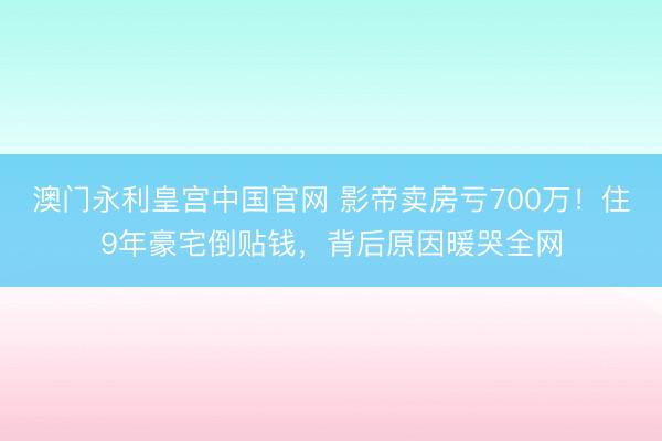 澳门永利皇宫中国官网 影帝卖房亏700万！住9年豪宅倒贴钱，背后原因暖哭全网