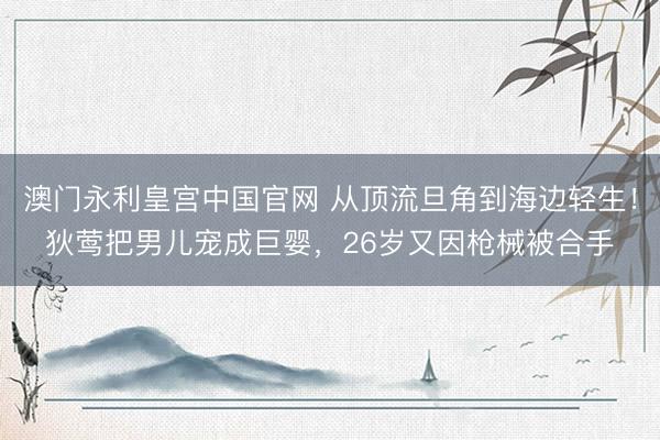 澳门永利皇宫中国官网 从顶流旦角到海边轻生！狄莺把男儿宠成巨婴，26岁又因枪械被合手