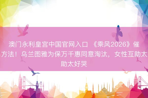 澳门永利皇宫中国官网入口 《乘风2026》催泪名方法！乌兰图雅为保万千惠同意淘汰，女性互助太好哭