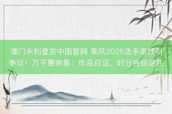 澳门永利皇宫中国官网 乘风2026选手案牍引争议！万千惠恢复：作品自证，时分会给谜底