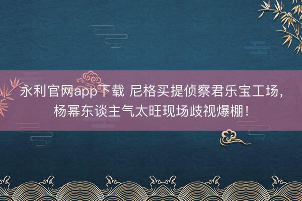 永利官网app下载 尼格买提侦察君乐宝工场,杨幂东谈主气太旺现场歧视爆棚!