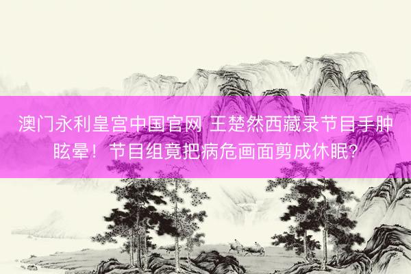 澳门永利皇宫中国官网 王楚然西藏录节目手肿眩晕！节目组竟把病危画面剪成休眠？