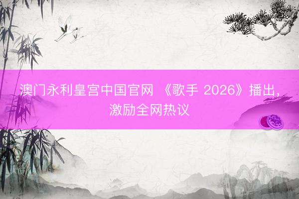 澳门永利皇宫中国官网 《歌手 2026》播出，激励全网热议