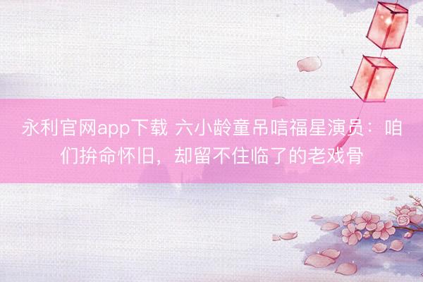 永利官网app下载 六小龄童吊唁福星演员:咱们拚命怀旧,却留不住临了的老戏骨