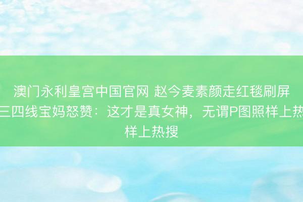 澳门永利皇宫中国官网 赵今麦素颜走红毯刷屏！三四线宝妈怒赞：这才是真女神，无谓P图照样上热搜