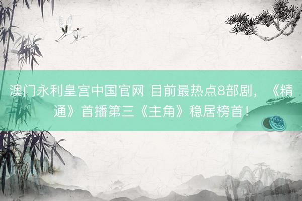 澳门永利皇宫中国官网 目前最热点8部剧，《精通》首播第三《主角》稳居榜首！