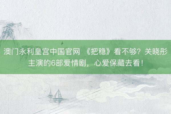 澳门永利皇宫中国官网 《把稳》看不够？关晓彤主演的6部爱情剧，心爱保藏去看！