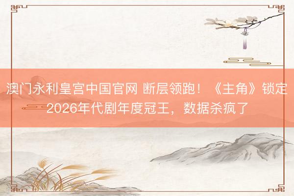澳门永利皇宫中国官网 断层领跑！《主角》锁定2026年代剧年度冠王，数据杀疯了