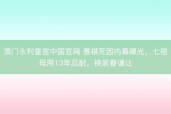 澳门永利皇宫中国官网 景祺死因内幕曝光，七祖母用13年忍耐，换家眷谦让