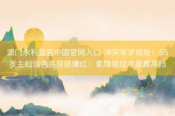 澳门永利皇宫中国官网入口 冲突年岁规矩!55岁主妇淡色系穿搭爆红:素颜皱纹才是真高档