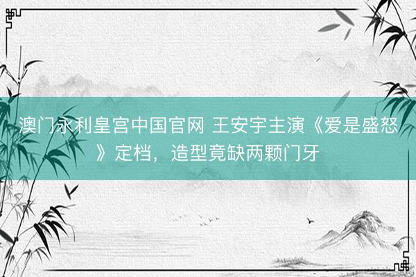 澳门永利皇宫中国官网 王安宇主演《爱是盛怒》定档，造型竟缺两颗门牙