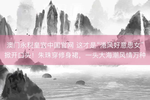澳门永利皇宫中国官网 这才是“港风好意思女”掀开口头!朱珠穿修身裙,一头大海潮风情万种