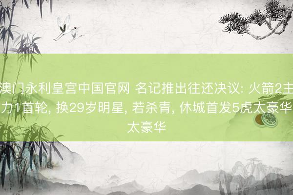 澳门永利皇宫中国官网 名记推出往还决议: 火箭2主力1首轮， 换29岁明星， 若杀青， 休城首发5虎太豪华
