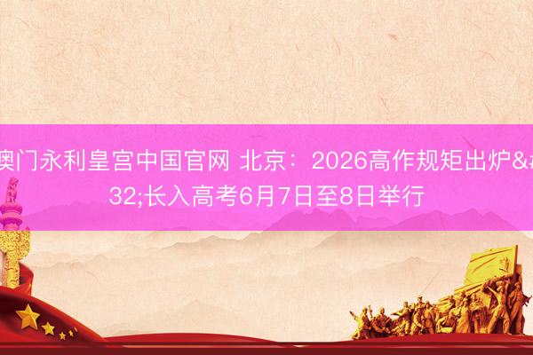 澳门永利皇宫中国官网 北京:2026高作规矩出炉 长入高考6月7日至8日举行