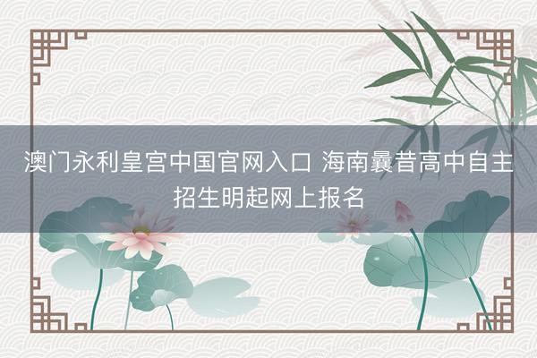 澳门永利皇宫中国官网入口 海南曩昔高中自主招生明起网上报名