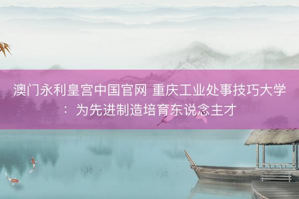 澳门永利皇宫中国官网 重庆工业处事技巧大学：为先进制造培育东说念主才