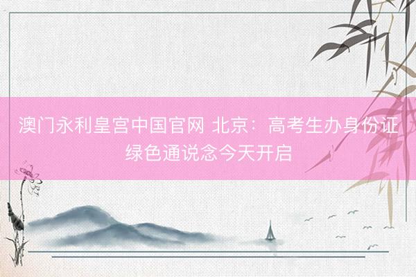 澳门永利皇宫中国官网 北京：高考生办身份证绿色通说念今天开启