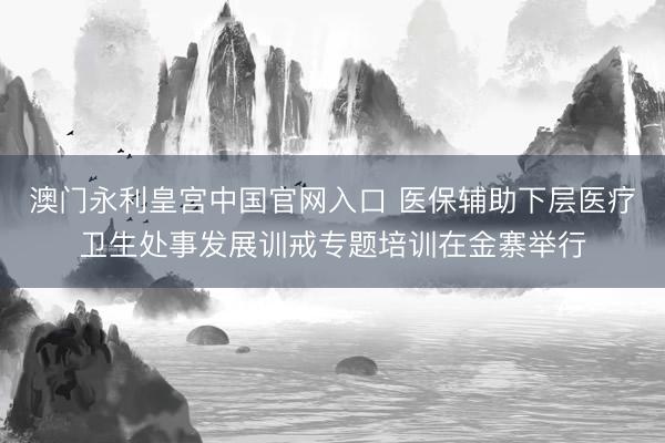 澳门永利皇宫中国官网入口 医保辅助下层医疗卫生处事发展训戒专题培训在金寨举行