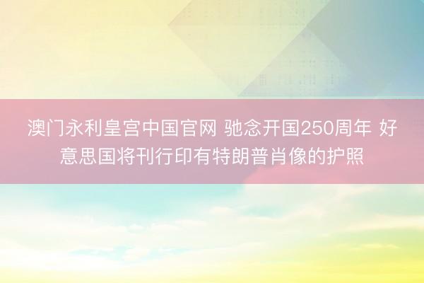 澳门永利皇宫中国官网 驰念开国250周年 好意思国将刊行印有特朗普肖像的护照