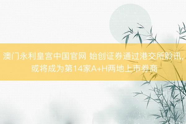 澳门永利皇宫中国官网 始创证券通过港交所聆讯, 或将成为第14家A+H两地上市券商