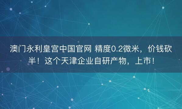澳门永利皇宫中国官网 精度0.2微米,价钱砍半!这个天津企业自研产物,上市!