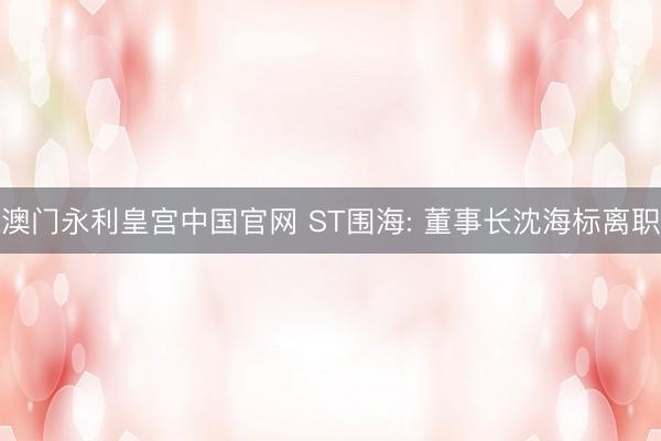 澳门永利皇宫中国官网 ST围海: 董事长沈海标离职
