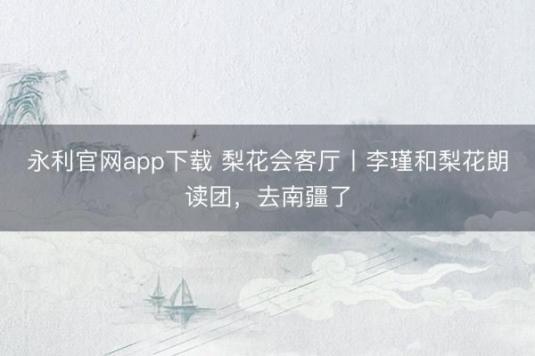 永利官网app下载 梨花会客厅丨李瑾和梨花朗读团，去南疆了