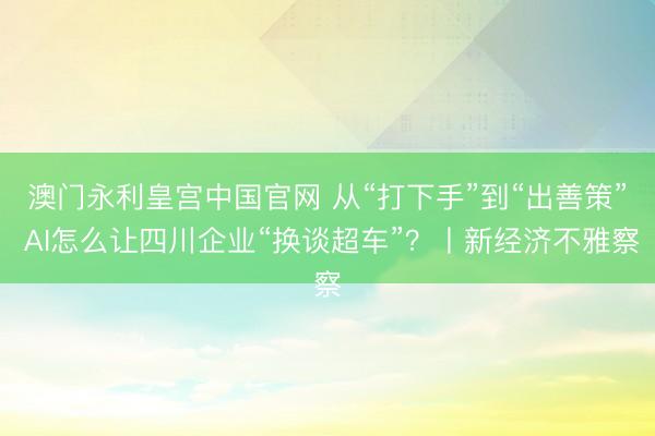 澳门永利皇宫中国官网 从“打下手”到“出善策” AI怎么让四川企业“换谈超车”？丨新经济不雅察